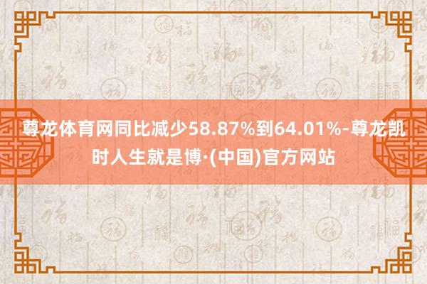 尊龙体育网同比减少58.87%到64.01%-尊龙凯时人生就是博·(中国)官方网站