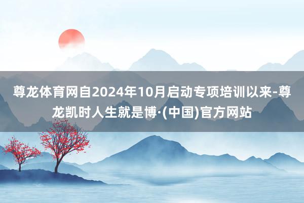 尊龙体育网自2024年10月启动专项培训以来-尊龙凯时人生就是博·(中国)官方网站