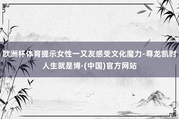 欧洲杯体育提示女性一又友感受文化魔力-尊龙凯时人生就是博·(中国)官方网站