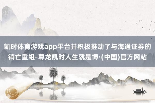 凯时体育游戏app平台并积极推动了与海通证券的销亡重组-尊龙凯时人生就是博·(中国)官方网站