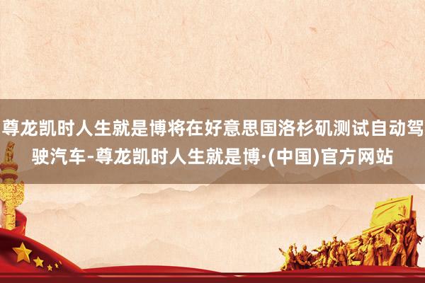 尊龙凯时人生就是博将在好意思国洛杉矶测试自动驾驶汽车-尊龙凯时人生就是博·(中国)官方网站