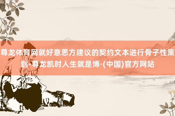 尊龙体育网就好意思方建议的契约文本进行骨子性策划-尊龙凯时人生就是博·(中国)官方网站