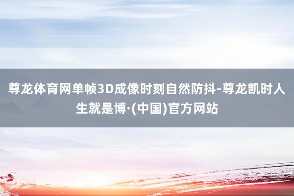 尊龙体育网单帧3D成像时刻自然防抖-尊龙凯时人生就是博·(中国)官方网站