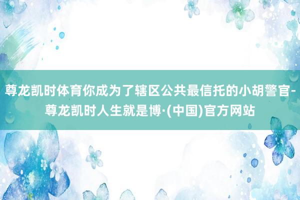 尊龙凯时体育你成为了辖区公共最信托的小胡警官-尊龙凯时人生就是博·(中国)官方网站