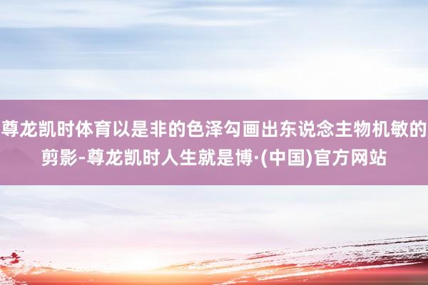 尊龙凯时体育以是非的色泽勾画出东说念主物机敏的剪影-尊龙凯时人生就是博·(中国)官方网站