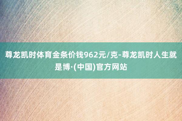 尊龙凯时体育金条价钱962元/克-尊龙凯时人生就是博·(中国)官方网站