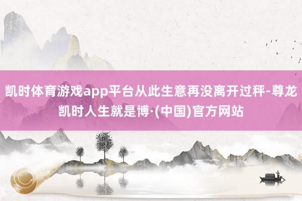 凯时体育游戏app平台从此生意再没离开过秤-尊龙凯时人生就是博·(中国)官方网站