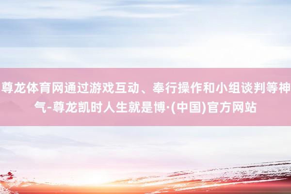 尊龙体育网通过游戏互动、奉行操作和小组谈判等神气-尊龙凯时人生就是博·(中国)官方网站